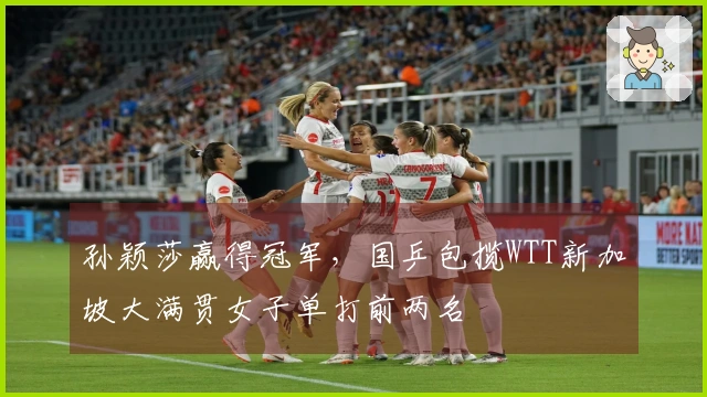 孙颖莎赢得冠军,国乒包揽WTT新加坡大满贯女子单打前两名