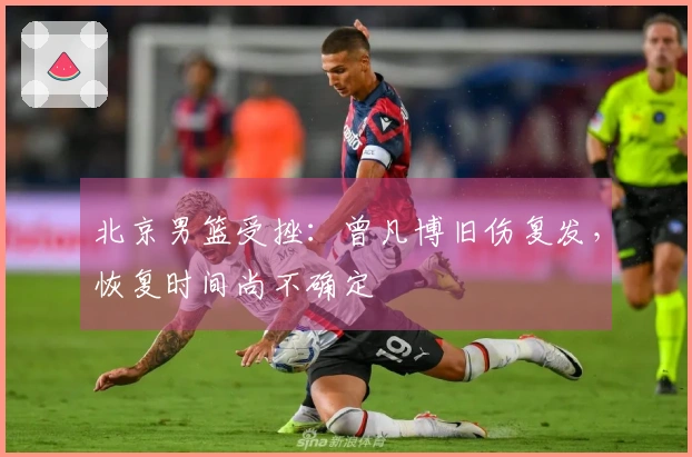 北京男篮受挫：曾凡博旧伤复发，恢复时间尚不确定