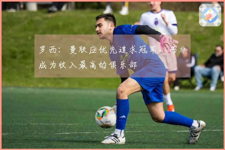 罗西：曼联应优先追求冠军，而非成为收入最高的俱乐部