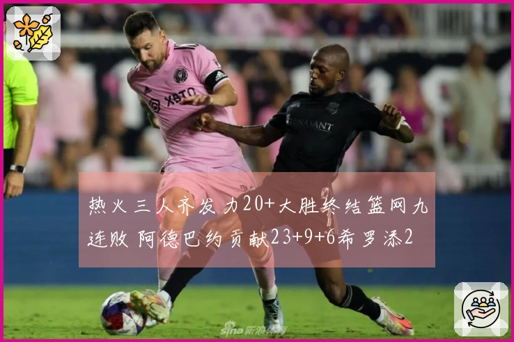 热火三人齐发力20+大胜终结篮网九连败 阿德巴约贡献23+9+6希罗添22分