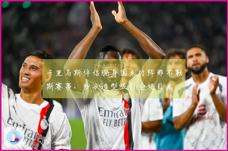 卡里乌斯伴侣现身国米对阵那不勒斯赛事，纱衣造型吸引全场目光