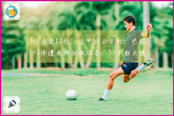 3亿逆袭12亿！法甲风云变幻：巴黎1-3惨遭老牌劲旅双杀，55岁教头愤怒出击