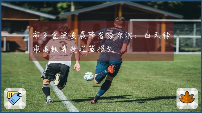 布罗金顿凌晨降落哈尔滨,白天转乘高铁奔赴辽篮报到