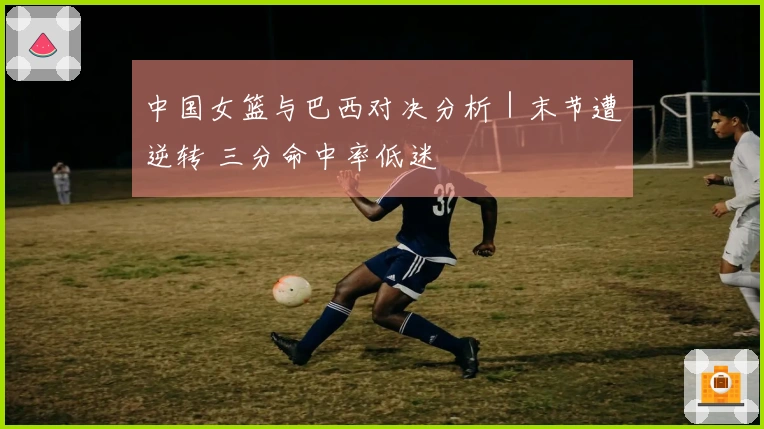 中国女篮与巴西对决分析|末节遭逆转 三分命中率低迷