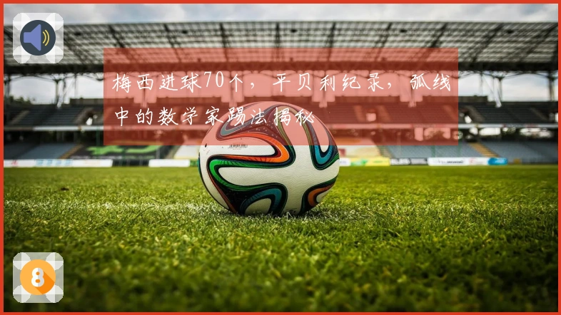 梅西进球70个，平贝利纪录，弧线中的数学家踢法揭秘