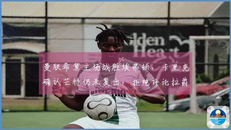 曼联希冀主场战胜埃弗顿，卡里克确认芒特仍未复出，拒绝评论拉爵罚款事件