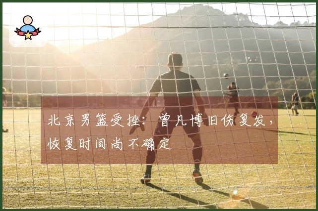 北京男篮受挫：曾凡博旧伤复发，恢复时间尚不确定