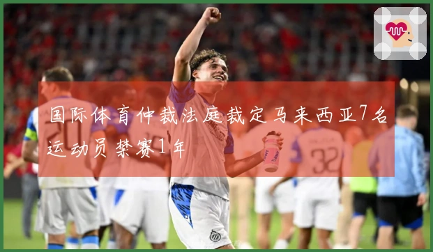 国际体育仲裁法庭裁定马来西亚7名运动员禁赛1年