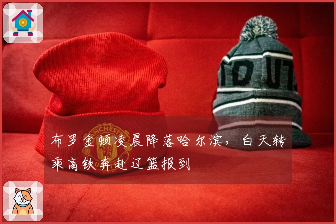 布罗金顿凌晨降落哈尔滨，白天转乘高铁奔赴辽篮报到