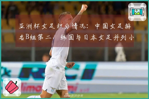 亚洲杯女足积分情况：中国女足排名B组第二，韩国与日本女足并列小组第一