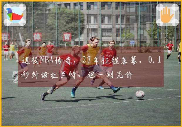 退役NBA传奇，27年征程落幕，0.1秒封堵杜兰特，这一刻无价