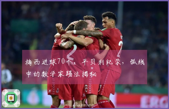梅西进球70个,平贝利纪录,弧线中的数学家踢法揭秘