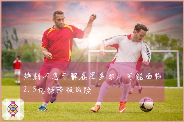热刺不急于解雇图多尔，可能面临2.5亿镑降级风险