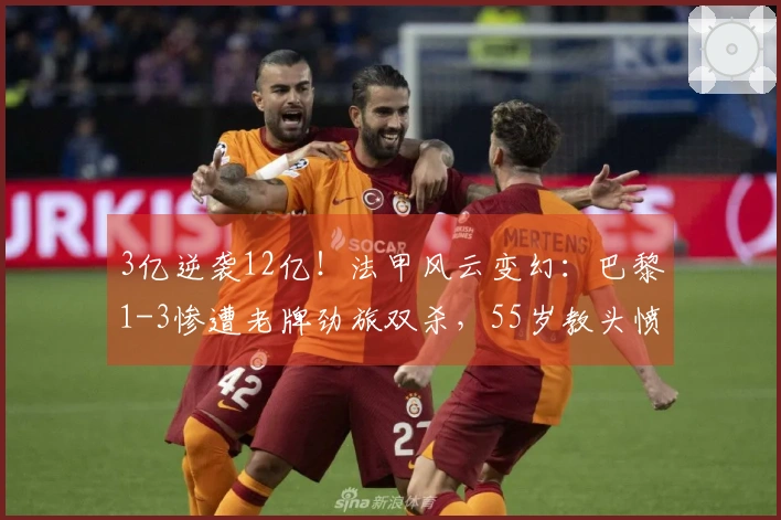 3亿逆袭12亿！法甲风云变幻：巴黎1-3惨遭老牌劲旅双杀，55岁教头愤怒出击