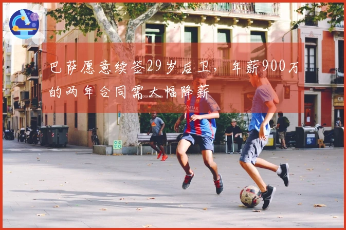 巴萨愿意续签29岁后卫，年薪900万的两年合同需大幅降薪