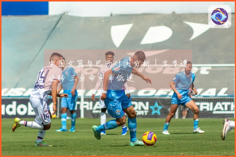 中国女篮与巴西对决分析｜末节遭逆转 三分命中率低迷